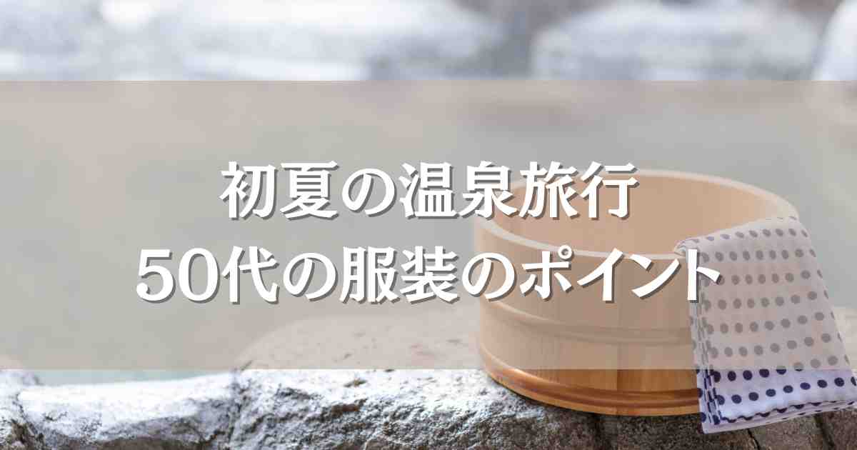 温泉旅行の服装で50代の初夏ファッションのポイント！失敗しないコーデまとめ