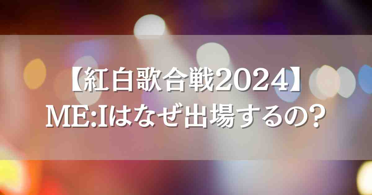 【NHK紅白歌合戦2024】ME:I（ミーアイ）が出場するのはなぜ？当選の理由と世間の声