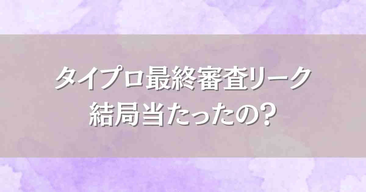 タイプロ最終審査のリークって結局どうだったの？流出で当たっていたのはあったのか調査